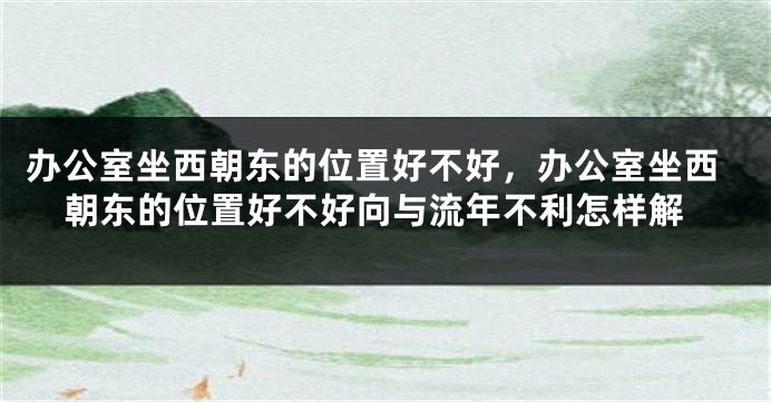 办公室坐西朝东的位置好不好，办公室坐西朝东的位置好不好向与流年不利怎样解