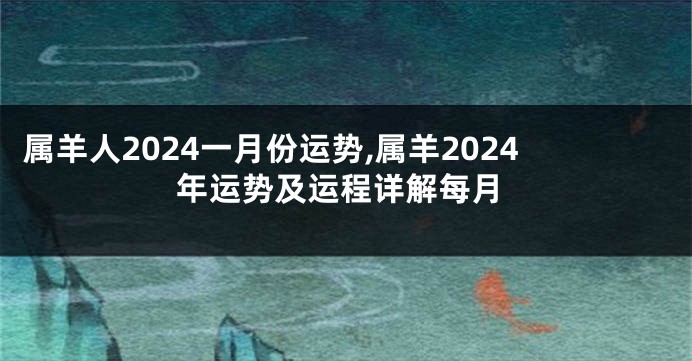 属羊人2024一月份运势,属羊2024年运势及运程详解每月