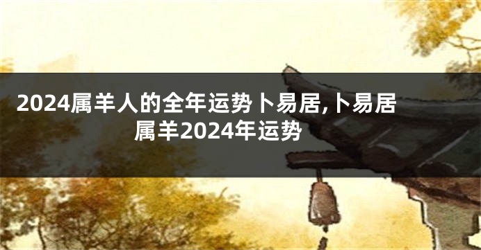 2024属羊人的全年运势卜易居,卜易居属羊2024年运势