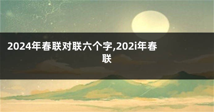 2024年春联对联六个字,202i年春联