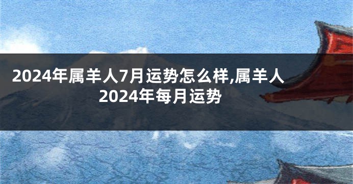 2024年属羊人7月运势怎么样,属羊人2024年每月运势