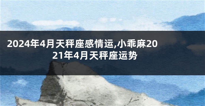 2024年4月天秤座感情运,小乖麻2021年4月天秤座运势