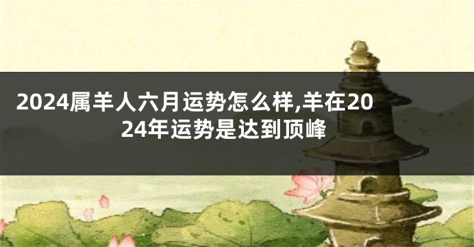 2024属羊人六月运势怎么样,羊在2024年运势是达到顶峰