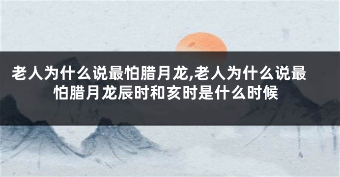 老人为什么说最怕腊月龙,老人为什么说最怕腊月龙辰时和亥时是什么时候