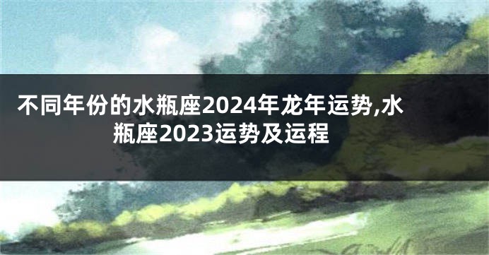 不同年份的水瓶座2024年龙年运势,水瓶座2023运势及运程