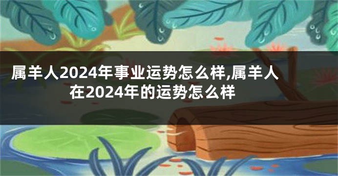 属羊人2024年事业运势怎么样,属羊人在2024年的运势怎么样