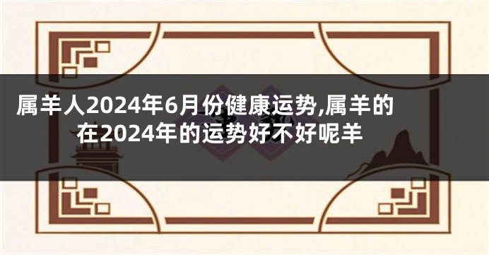 属羊人2024年6月份健康运势,属羊的在2024年的运势好不好呢羊