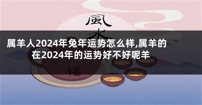 属羊人2024年兔年运势怎么样,属羊的在2024年的运势好不好呢羊