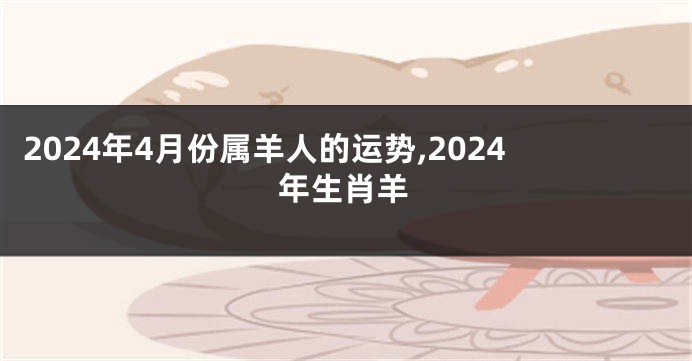 2024年4月份属羊人的运势,2024年生肖羊