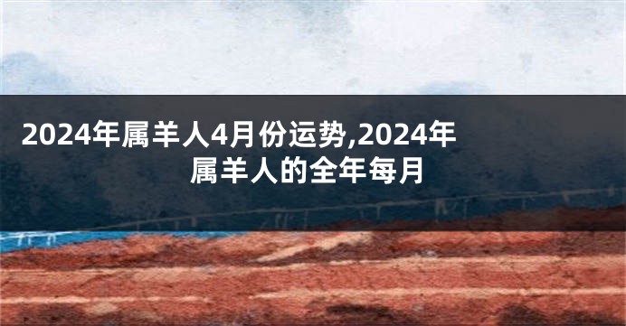 2024年属羊人4月份运势,2024年属羊人的全年每月