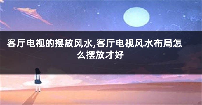 客厅电视的摆放风水,客厅电视风水布局怎么摆放才好