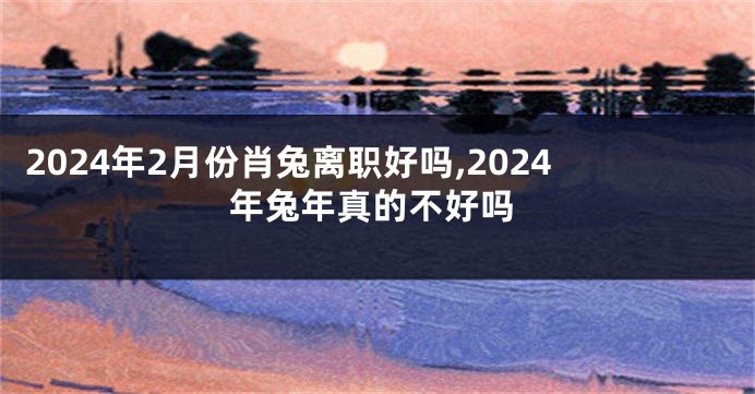 2024年2月份肖兔离职好吗,2024年兔年真的不好吗