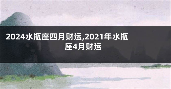 2024水瓶座四月财运,2021年水瓶座4月财运