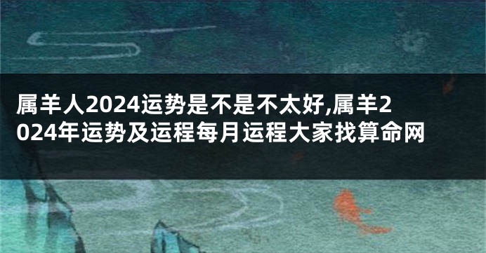 属羊人2024运势是不是不太好,属羊2024年运势及运程每月运程大家找算命网