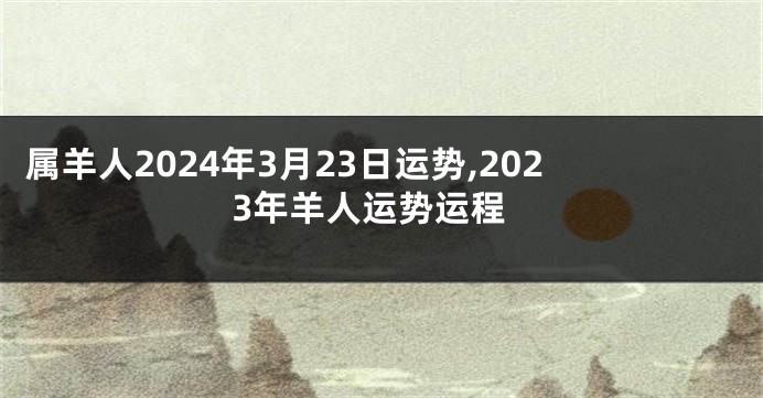 属羊人2024年3月23日运势,2023年羊人运势运程