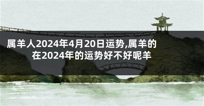 属羊人2024年4月20日运势,属羊的在2024年的运势好不好呢羊