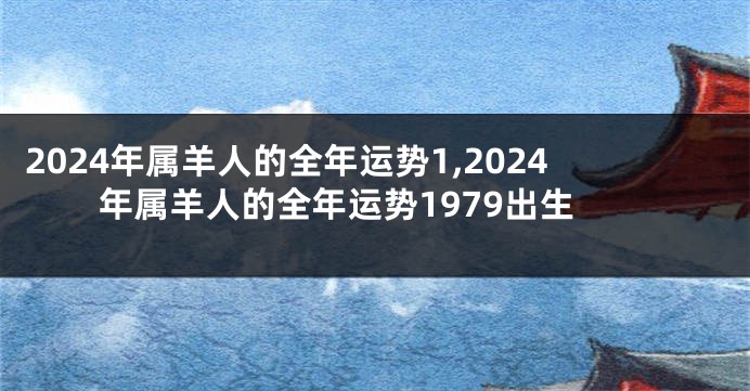 2024年属羊人的全年运势1,2024年属羊人的全年运势1979出生