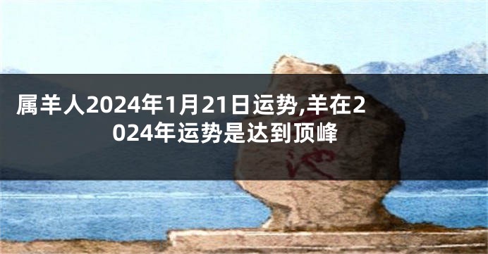 属羊人2024年1月21日运势,羊在2024年运势是达到顶峰