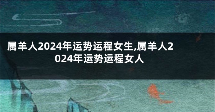 属羊人2024年运势运程女生,属羊人2024年运势运程女人