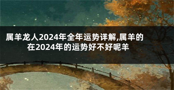 属羊龙人2024年全年运势详解,属羊的在2024年的运势好不好呢羊