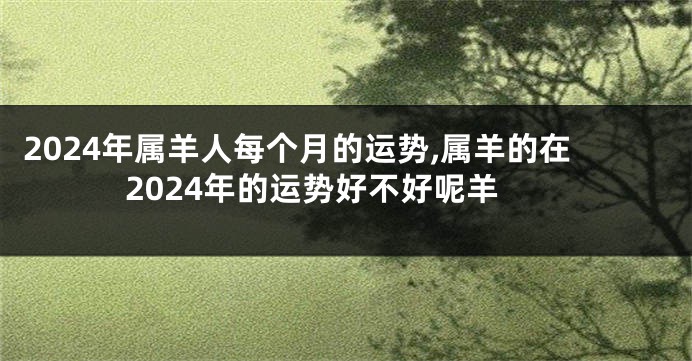 2024年属羊人每个月的运势,属羊的在2024年的运势好不好呢羊