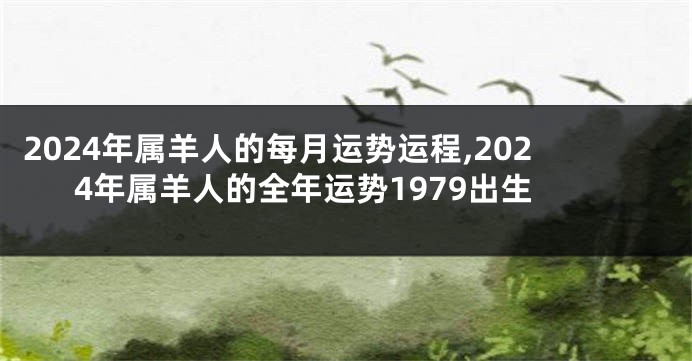 2024年属羊人的每月运势运程,2024年属羊人的全年运势1979出生