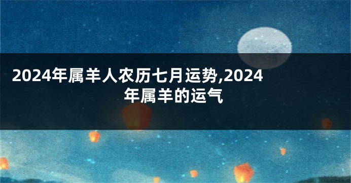 2024年属羊人农历七月运势,2024年属羊的运气