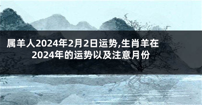 属羊人2024年2月2日运势,生肖羊在2024年的运势以及注意月份