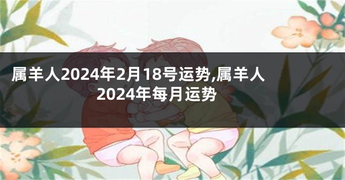 属羊人2024年2月18号运势,属羊人2024年每月运势