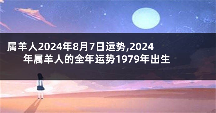 属羊人2024年8月7日运势,2024年属羊人的全年运势1979年出生