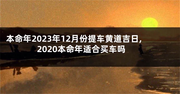 本命年2023年12月份提车黄道吉日,2020本命年适合买车吗