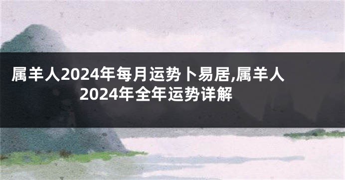 属羊人2024年每月运势卜易居,属羊人2024年全年运势详解