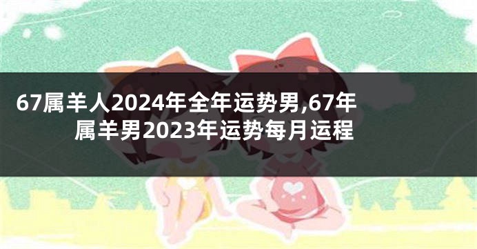 67属羊人2024年全年运势男,67年属羊男2023年运势每月运程