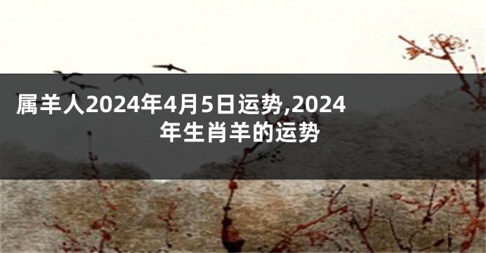 属羊人2024年4月5日运势,2024年生肖羊的运势