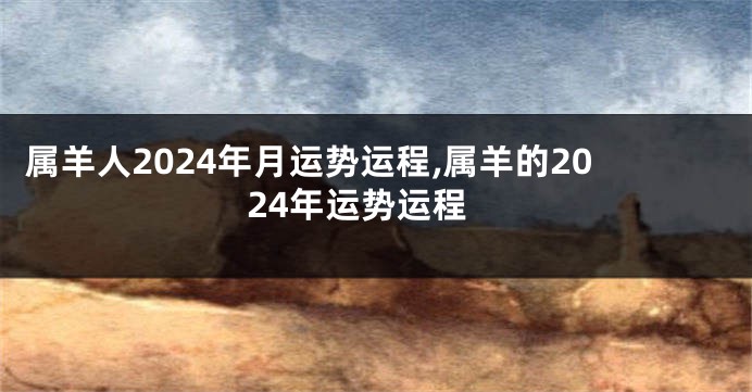 属羊人2024年月运势运程,属羊的2024年运势运程