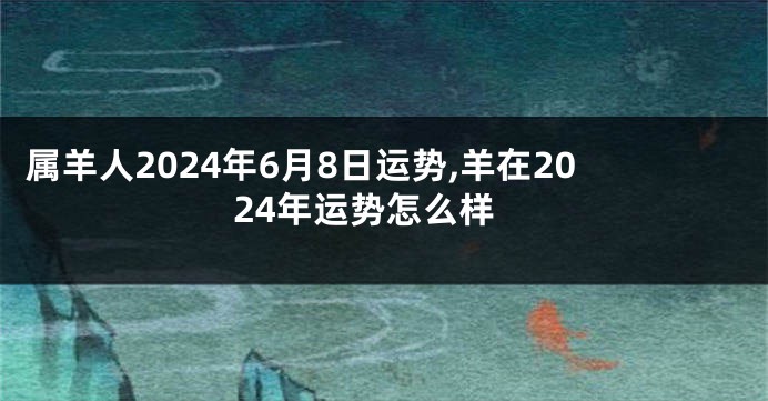 属羊人2024年6月8日运势,羊在2024年运势怎么样