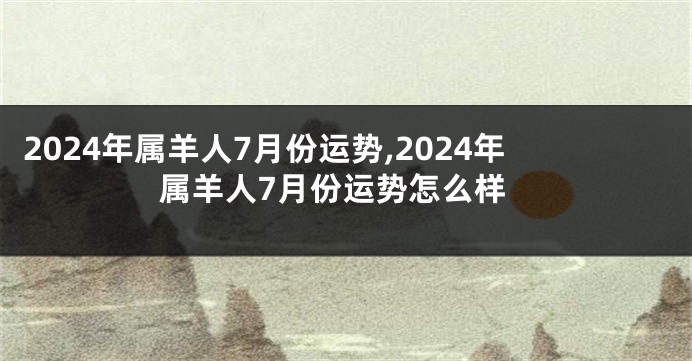 2024年属羊人7月份运势,2024年属羊人7月份运势怎么样