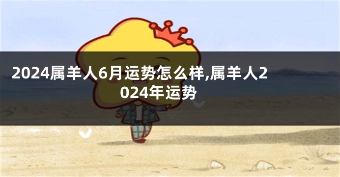 2024属羊人6月运势怎么样,属羊人2024年运势