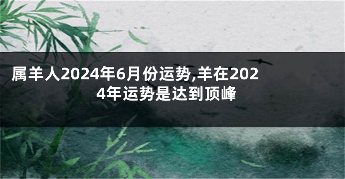 属羊人2024年6月份运势,羊在2024年运势是达到顶峰