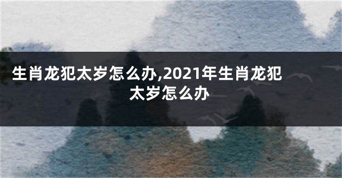 生肖龙犯太岁怎么办,2021年生肖龙犯太岁怎么办