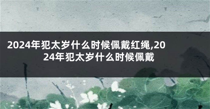 2024年犯太岁什么时候佩戴红绳,2024年犯太岁什么时候佩戴