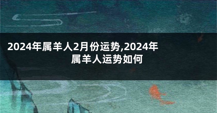 2024年属羊人2月份运势,2024年属羊人运势如何