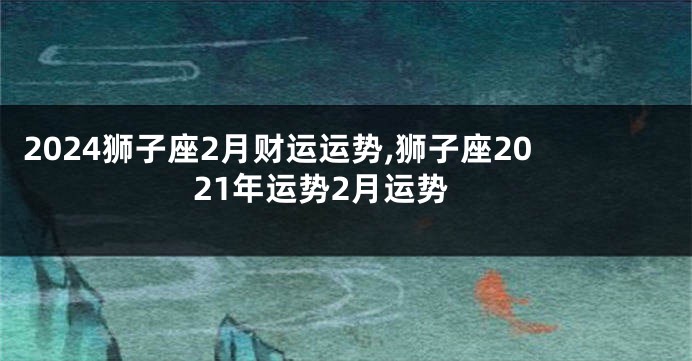 2024狮子座2月财运运势,狮子座2021年运势2月运势