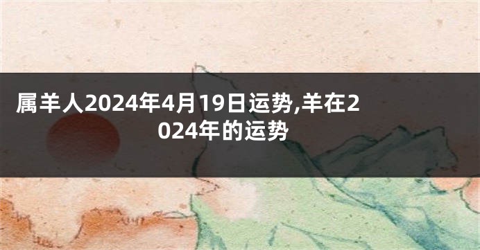 属羊人2024年4月19日运势,羊在2024年的运势