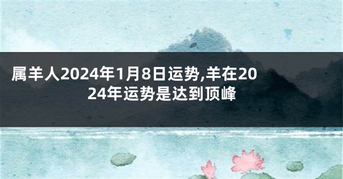 属羊人2024年1月8日运势,羊在2024年运势是达到顶峰