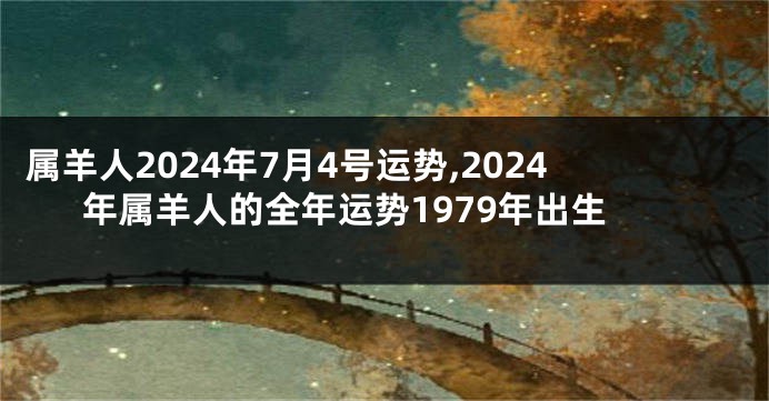 属羊人2024年7月4号运势,2024年属羊人的全年运势1979年出生