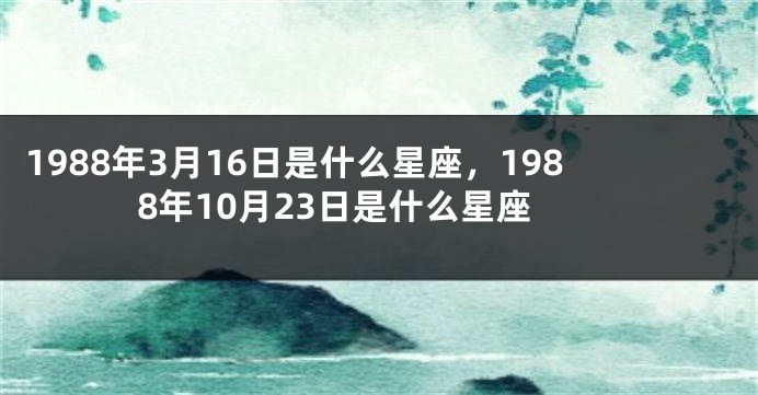 1988年3月16日是什么星座，1988年10月23日是什么星座