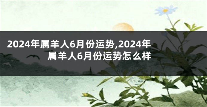 2024年属羊人6月份运势,2024年属羊人6月份运势怎么样