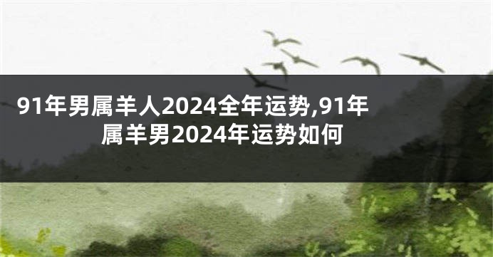 91年男属羊人2024全年运势,91年属羊男2024年运势如何