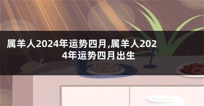 属羊人2024年运势四月,属羊人2024年运势四月出生